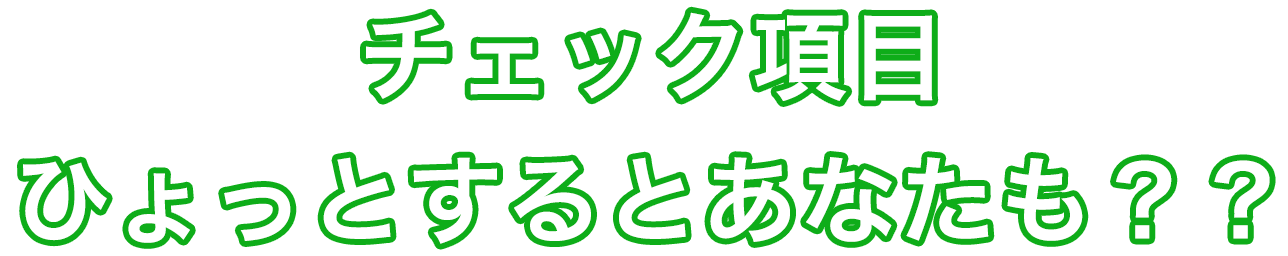 チェック項目 ひょっとするとあなたも？？